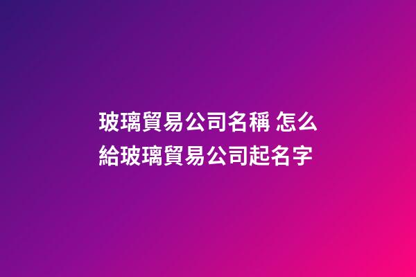 玻璃貿易公司名稱 怎么給玻璃貿易公司起名字-第1張-公司起名-玄機派